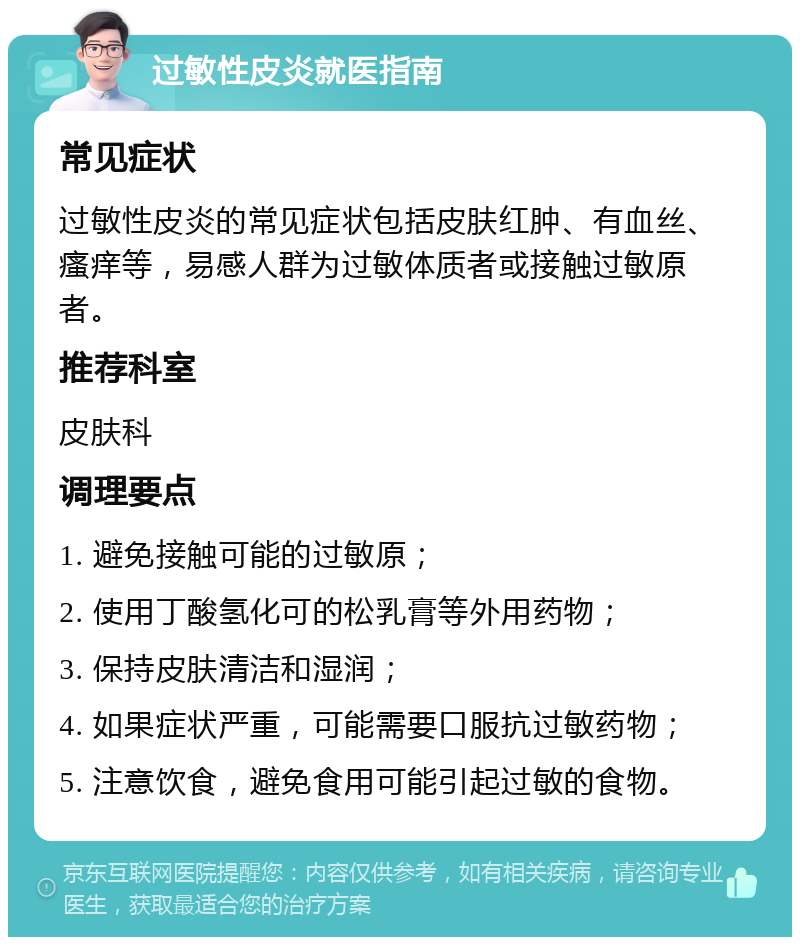 过敏性皮炎就医指南 常见症状 过敏性皮炎的常见症状包括皮肤红肿、有血丝、瘙痒等，易感人群为过敏体质者或接触过敏原者。 推荐科室 皮肤科 调理要点 1. 避免接触可能的过敏原； 2. 使用丁酸氢化可的松乳膏等外用药物； 3. 保持皮肤清洁和湿润； 4. 如果症状严重，可能需要口服抗过敏药物； 5. 注意饮食，避免食用可能引起过敏的食物。