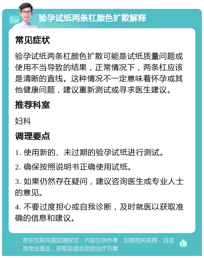 验孕试纸两条杠颜色扩散解释 常见症状 验孕试纸两条杠颜色扩散可能是试纸质量问题或使用不当导致的结果，正常情况下，两条杠应该是清晰的直线。这种情况不一定意味着怀孕或其他健康问题，建议重新测试或寻求医生建议。 推荐科室 妇科 调理要点 1. 使用新的、未过期的验孕试纸进行测试。 2. 确保按照说明书正确使用试纸。 3. 如果仍然存在疑问，建议咨询医生或专业人士的意见。 4. 不要过度担心或自我诊断，及时就医以获取准确的信息和建议。