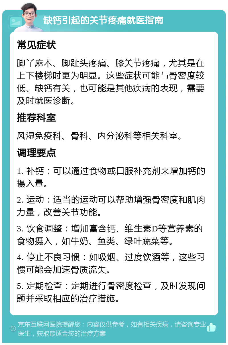 缺钙引起的关节疼痛就医指南 常见症状 脚丫麻木、脚趾头疼痛、膝关节疼痛，尤其是在上下楼梯时更为明显。这些症状可能与骨密度较低、缺钙有关，也可能是其他疾病的表现，需要及时就医诊断。 推荐科室 风湿免疫科、骨科、内分泌科等相关科室。 调理要点 1. 补钙：可以通过食物或口服补充剂来增加钙的摄入量。 2. 运动：适当的运动可以帮助增强骨密度和肌肉力量，改善关节功能。 3. 饮食调整：增加富含钙、维生素D等营养素的食物摄入，如牛奶、鱼类、绿叶蔬菜等。 4. 停止不良习惯：如吸烟、过度饮酒等，这些习惯可能会加速骨质流失。 5. 定期检查：定期进行骨密度检查，及时发现问题并采取相应的治疗措施。