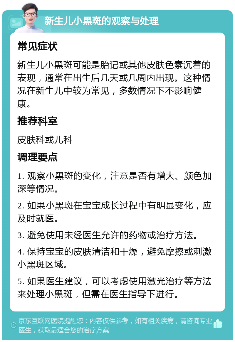 新生儿小黑斑的观察与处理 常见症状 新生儿小黑斑可能是胎记或其他皮肤色素沉着的表现，通常在出生后几天或几周内出现。这种情况在新生儿中较为常见，多数情况下不影响健康。 推荐科室 皮肤科或儿科 调理要点 1. 观察小黑斑的变化，注意是否有增大、颜色加深等情况。 2. 如果小黑斑在宝宝成长过程中有明显变化，应及时就医。 3. 避免使用未经医生允许的药物或治疗方法。 4. 保持宝宝的皮肤清洁和干燥，避免摩擦或刺激小黑斑区域。 5. 如果医生建议，可以考虑使用激光治疗等方法来处理小黑斑，但需在医生指导下进行。