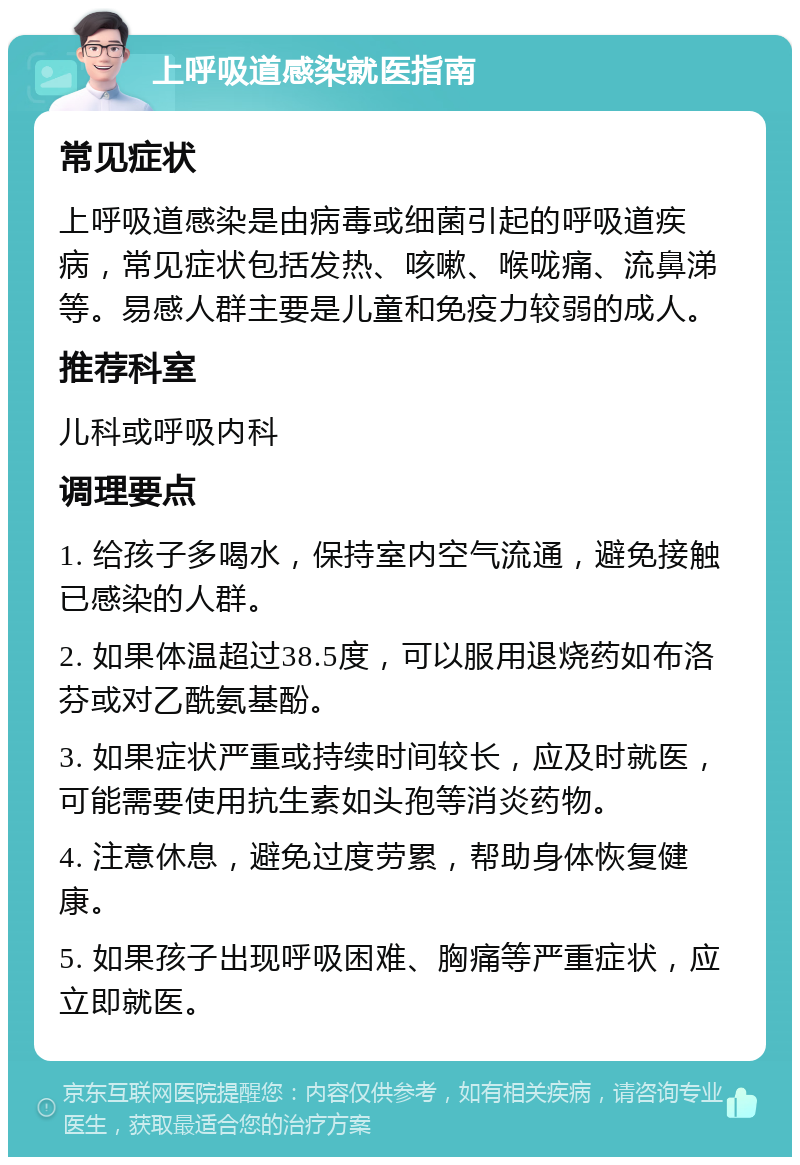 上呼吸道感染就医指南 常见症状 上呼吸道感染是由病毒或细菌引起的呼吸道疾病，常见症状包括发热、咳嗽、喉咙痛、流鼻涕等。易感人群主要是儿童和免疫力较弱的成人。 推荐科室 儿科或呼吸内科 调理要点 1. 给孩子多喝水，保持室内空气流通，避免接触已感染的人群。 2. 如果体温超过38.5度，可以服用退烧药如布洛芬或对乙酰氨基酚。 3. 如果症状严重或持续时间较长，应及时就医，可能需要使用抗生素如头孢等消炎药物。 4. 注意休息，避免过度劳累，帮助身体恢复健康。 5. 如果孩子出现呼吸困难、胸痛等严重症状，应立即就医。