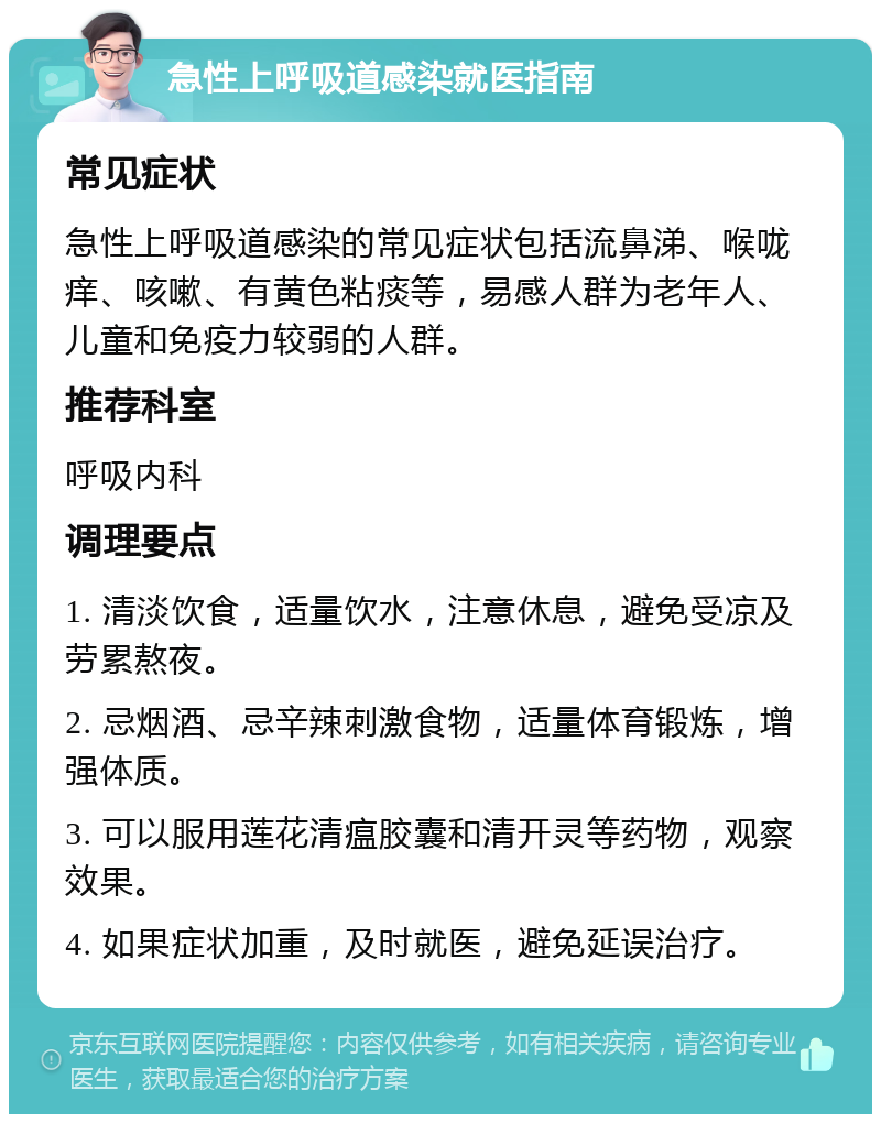 急性上呼吸道感染就医指南 常见症状 急性上呼吸道感染的常见症状包括流鼻涕、喉咙痒、咳嗽、有黄色粘痰等，易感人群为老年人、儿童和免疫力较弱的人群。 推荐科室 呼吸内科 调理要点 1. 清淡饮食，适量饮水，注意休息，避免受凉及劳累熬夜。 2. 忌烟酒、忌辛辣刺激食物，适量体育锻炼，增强体质。 3. 可以服用莲花清瘟胶囊和清开灵等药物，观察效果。 4. 如果症状加重，及时就医，避免延误治疗。