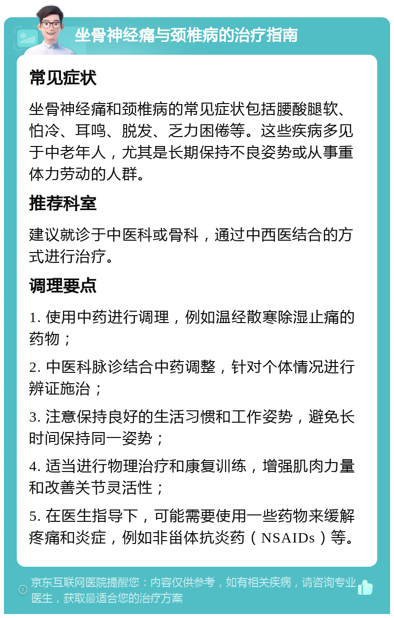 坐骨神经痛与颈椎病的治疗指南 常见症状 坐骨神经痛和颈椎病的常见症状包括腰酸腿软、怕冷、耳鸣、脱发、乏力困倦等。这些疾病多见于中老年人，尤其是长期保持不良姿势或从事重体力劳动的人群。 推荐科室 建议就诊于中医科或骨科，通过中西医结合的方式进行治疗。 调理要点 1. 使用中药进行调理，例如温经散寒除湿止痛的药物； 2. 中医科脉诊结合中药调整，针对个体情况进行辨证施治； 3. 注意保持良好的生活习惯和工作姿势，避免长时间保持同一姿势； 4. 适当进行物理治疗和康复训练，增强肌肉力量和改善关节灵活性； 5. 在医生指导下，可能需要使用一些药物来缓解疼痛和炎症，例如非甾体抗炎药（NSAIDs）等。