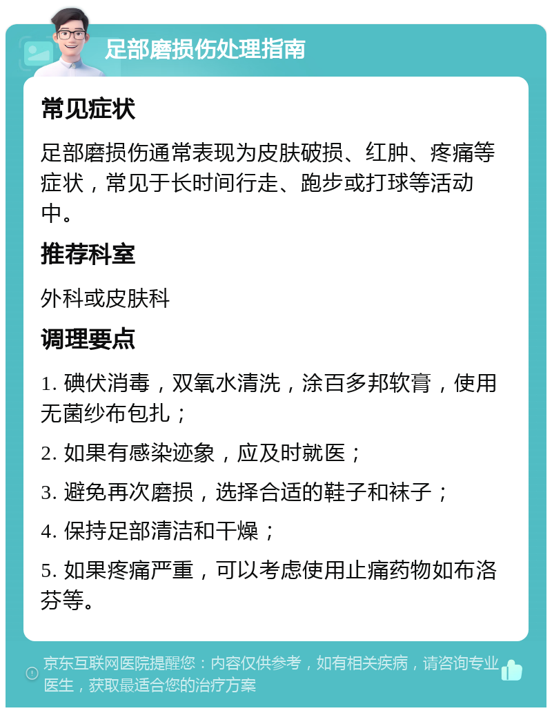 足部磨损伤处理指南 常见症状 足部磨损伤通常表现为皮肤破损、红肿、疼痛等症状，常见于长时间行走、跑步或打球等活动中。 推荐科室 外科或皮肤科 调理要点 1. 碘伏消毒，双氧水清洗，涂百多邦软膏，使用无菌纱布包扎； 2. 如果有感染迹象，应及时就医； 3. 避免再次磨损，选择合适的鞋子和袜子； 4. 保持足部清洁和干燥； 5. 如果疼痛严重，可以考虑使用止痛药物如布洛芬等。