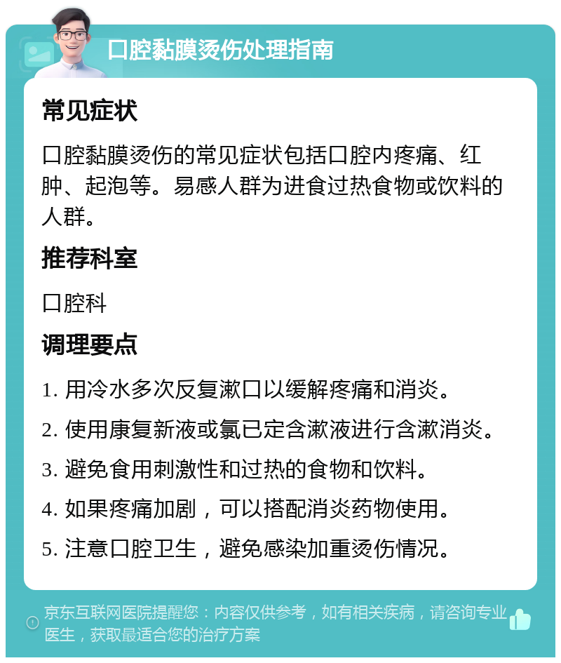 口腔黏膜烫伤处理指南 常见症状 口腔黏膜烫伤的常见症状包括口腔内疼痛、红肿、起泡等。易感人群为进食过热食物或饮料的人群。 推荐科室 口腔科 调理要点 1. 用冷水多次反复漱口以缓解疼痛和消炎。 2. 使用康复新液或氯已定含漱液进行含漱消炎。 3. 避免食用刺激性和过热的食物和饮料。 4. 如果疼痛加剧，可以搭配消炎药物使用。 5. 注意口腔卫生，避免感染加重烫伤情况。