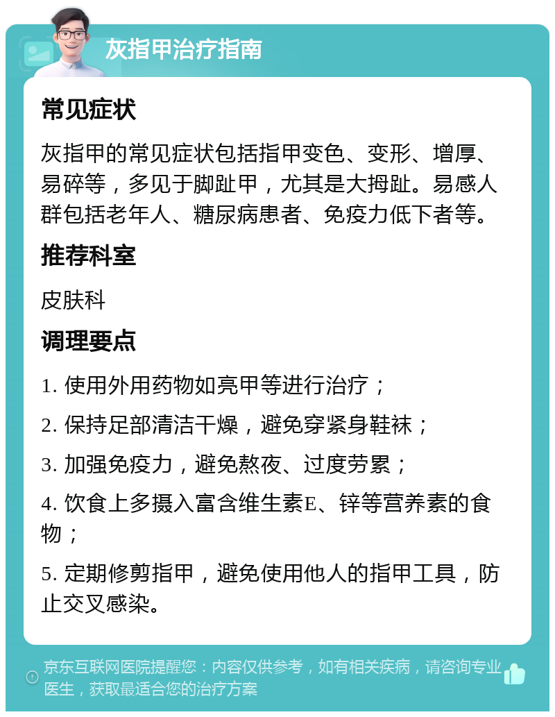 灰指甲治疗指南 常见症状 灰指甲的常见症状包括指甲变色、变形、增厚、易碎等，多见于脚趾甲，尤其是大拇趾。易感人群包括老年人、糖尿病患者、免疫力低下者等。 推荐科室 皮肤科 调理要点 1. 使用外用药物如亮甲等进行治疗； 2. 保持足部清洁干燥，避免穿紧身鞋袜； 3. 加强免疫力，避免熬夜、过度劳累； 4. 饮食上多摄入富含维生素E、锌等营养素的食物； 5. 定期修剪指甲，避免使用他人的指甲工具，防止交叉感染。