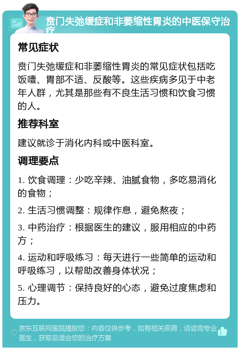 贲门失弛缓症和非萎缩性胃炎的中医保守治疗 常见症状 贲门失弛缓症和非萎缩性胃炎的常见症状包括吃饭噎、胃部不适、反酸等。这些疾病多见于中老年人群，尤其是那些有不良生活习惯和饮食习惯的人。 推荐科室 建议就诊于消化内科或中医科室。 调理要点 1. 饮食调理：少吃辛辣、油腻食物，多吃易消化的食物； 2. 生活习惯调整：规律作息，避免熬夜； 3. 中药治疗：根据医生的建议，服用相应的中药方； 4. 运动和呼吸练习：每天进行一些简单的运动和呼吸练习，以帮助改善身体状况； 5. 心理调节：保持良好的心态，避免过度焦虑和压力。