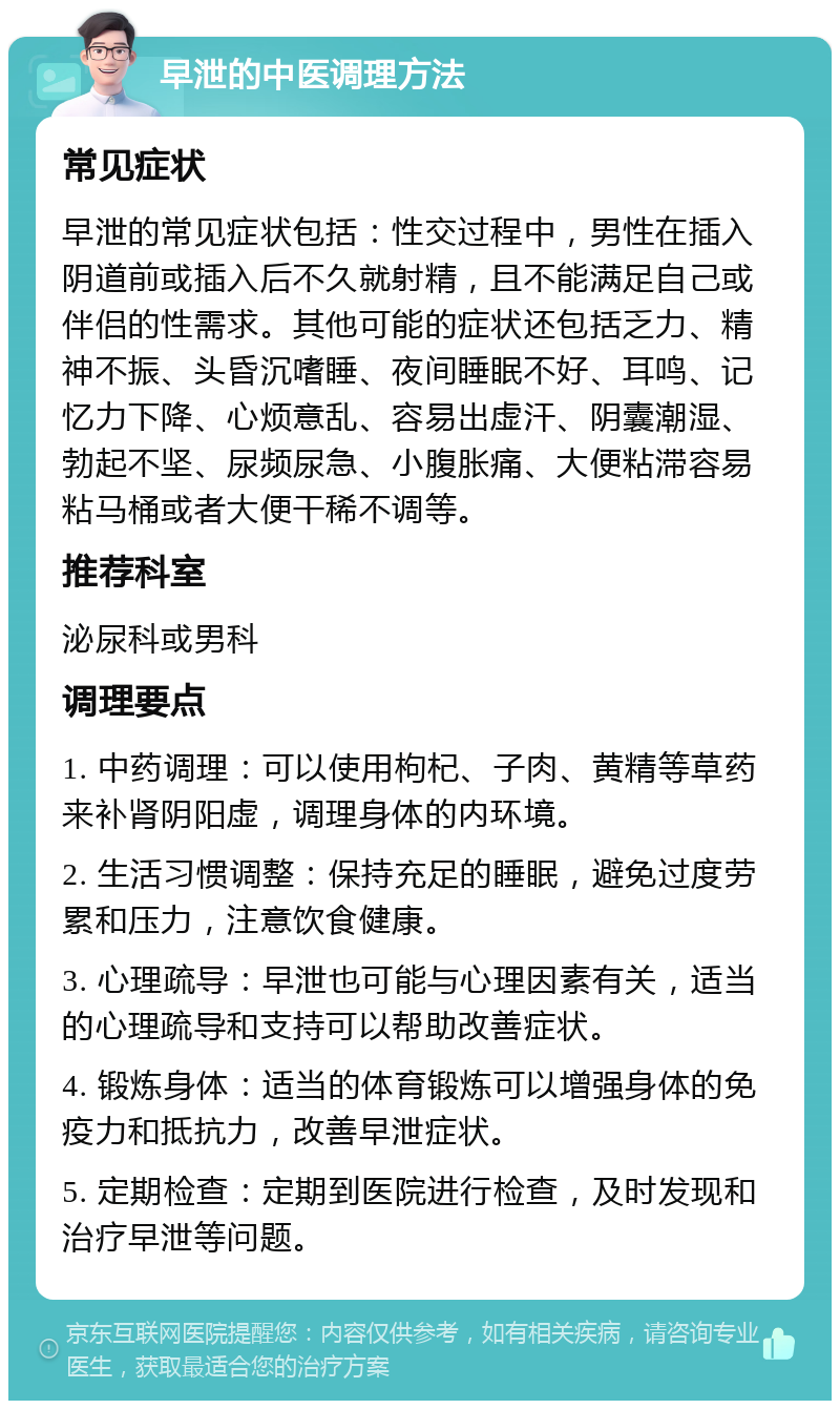 早泄的中医调理方法 常见症状 早泄的常见症状包括：性交过程中，男性在插入阴道前或插入后不久就射精，且不能满足自己或伴侣的性需求。其他可能的症状还包括乏力、精神不振、头昏沉嗜睡、夜间睡眠不好、耳鸣、记忆力下降、心烦意乱、容易出虚汗、阴囊潮湿、勃起不坚、尿频尿急、小腹胀痛、大便粘滞容易粘马桶或者大便干稀不调等。 推荐科室 泌尿科或男科 调理要点 1. 中药调理：可以使用枸杞、子肉、黄精等草药来补肾阴阳虚，调理身体的内环境。 2. 生活习惯调整：保持充足的睡眠，避免过度劳累和压力，注意饮食健康。 3. 心理疏导：早泄也可能与心理因素有关，适当的心理疏导和支持可以帮助改善症状。 4. 锻炼身体：适当的体育锻炼可以增强身体的免疫力和抵抗力，改善早泄症状。 5. 定期检查：定期到医院进行检查，及时发现和治疗早泄等问题。