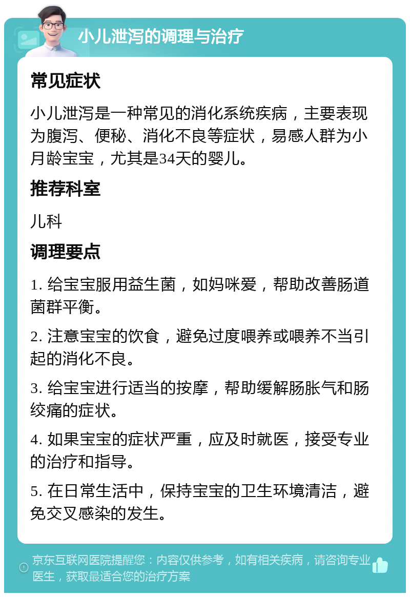 小儿泄泻的调理与治疗 常见症状 小儿泄泻是一种常见的消化系统疾病，主要表现为腹泻、便秘、消化不良等症状，易感人群为小月龄宝宝，尤其是34天的婴儿。 推荐科室 儿科 调理要点 1. 给宝宝服用益生菌，如妈咪爱，帮助改善肠道菌群平衡。 2. 注意宝宝的饮食，避免过度喂养或喂养不当引起的消化不良。 3. 给宝宝进行适当的按摩，帮助缓解肠胀气和肠绞痛的症状。 4. 如果宝宝的症状严重，应及时就医，接受专业的治疗和指导。 5. 在日常生活中，保持宝宝的卫生环境清洁，避免交叉感染的发生。