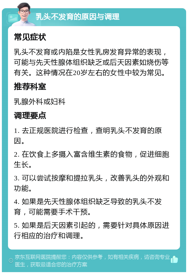 乳头不发育的原因与调理 常见症状 乳头不发育或内陷是女性乳房发育异常的表现，可能与先天性腺体组织缺乏或后天因素如烧伤等有关。这种情况在20岁左右的女性中较为常见。 推荐科室 乳腺外科或妇科 调理要点 1. 去正规医院进行检查，查明乳头不发育的原因。 2. 在饮食上多摄入富含维生素的食物，促进细胞生长。 3. 可以尝试按摩和提拉乳头，改善乳头的外观和功能。 4. 如果是先天性腺体组织缺乏导致的乳头不发育，可能需要手术干预。 5. 如果是后天因素引起的，需要针对具体原因进行相应的治疗和调理。