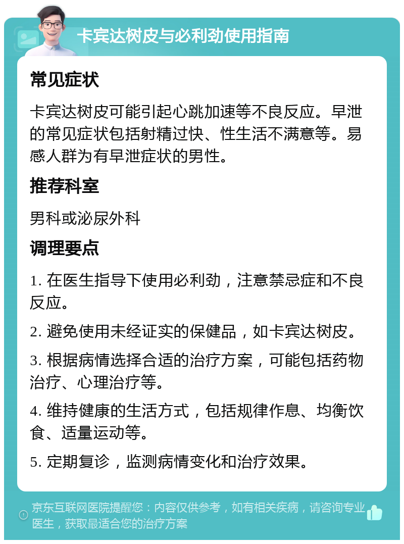 卡宾达树皮与必利劲使用指南 常见症状 卡宾达树皮可能引起心跳加速等不良反应。早泄的常见症状包括射精过快、性生活不满意等。易感人群为有早泄症状的男性。 推荐科室 男科或泌尿外科 调理要点 1. 在医生指导下使用必利劲，注意禁忌症和不良反应。 2. 避免使用未经证实的保健品，如卡宾达树皮。 3. 根据病情选择合适的治疗方案，可能包括药物治疗、心理治疗等。 4. 维持健康的生活方式，包括规律作息、均衡饮食、适量运动等。 5. 定期复诊，监测病情变化和治疗效果。