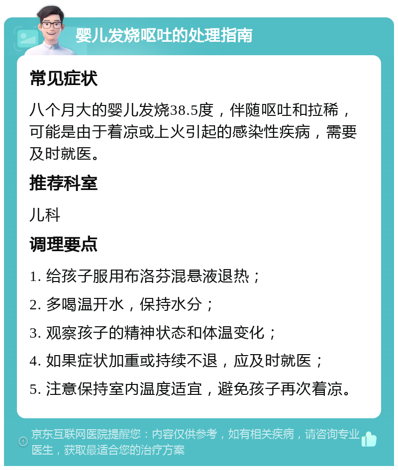 婴儿发烧呕吐的处理指南 常见症状 八个月大的婴儿发烧38.5度，伴随呕吐和拉稀，可能是由于着凉或上火引起的感染性疾病，需要及时就医。 推荐科室 儿科 调理要点 1. 给孩子服用布洛芬混悬液退热； 2. 多喝温开水，保持水分； 3. 观察孩子的精神状态和体温变化； 4. 如果症状加重或持续不退，应及时就医； 5. 注意保持室内温度适宜，避免孩子再次着凉。