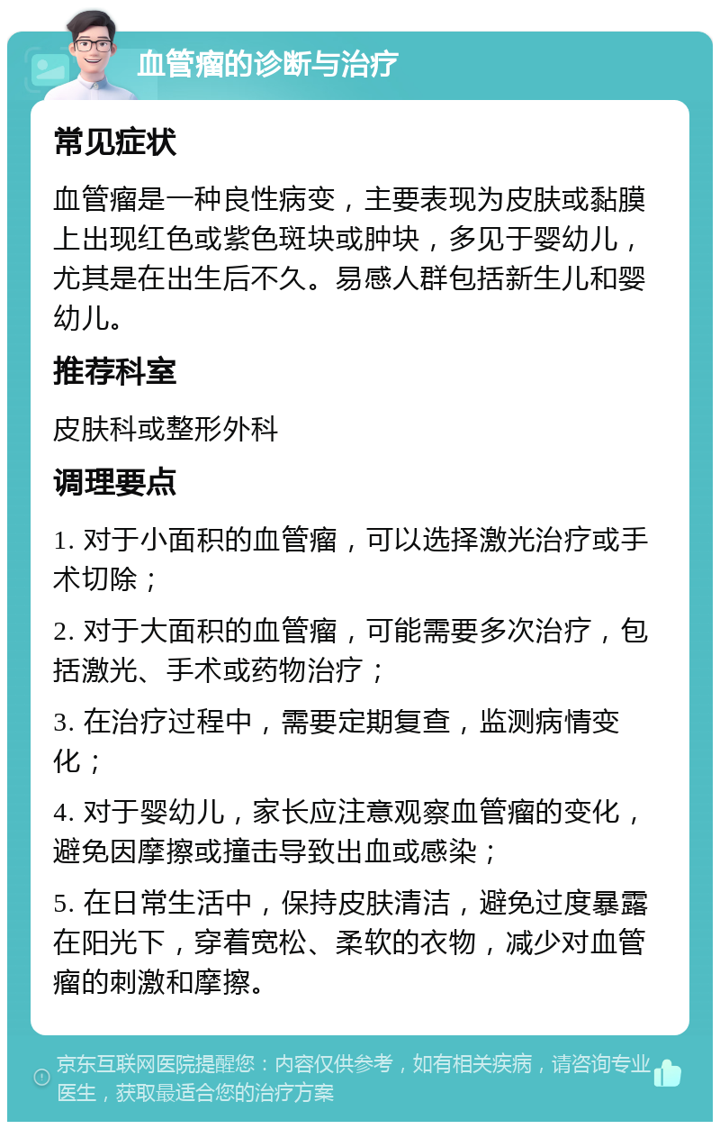 血管瘤的诊断与治疗 常见症状 血管瘤是一种良性病变，主要表现为皮肤或黏膜上出现红色或紫色斑块或肿块，多见于婴幼儿，尤其是在出生后不久。易感人群包括新生儿和婴幼儿。 推荐科室 皮肤科或整形外科 调理要点 1. 对于小面积的血管瘤，可以选择激光治疗或手术切除； 2. 对于大面积的血管瘤，可能需要多次治疗，包括激光、手术或药物治疗； 3. 在治疗过程中，需要定期复查，监测病情变化； 4. 对于婴幼儿，家长应注意观察血管瘤的变化，避免因摩擦或撞击导致出血或感染； 5. 在日常生活中，保持皮肤清洁，避免过度暴露在阳光下，穿着宽松、柔软的衣物，减少对血管瘤的刺激和摩擦。