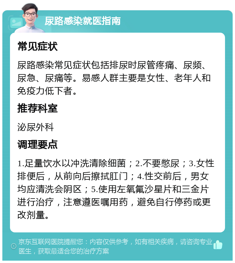 尿路感染就医指南 常见症状 尿路感染常见症状包括排尿时尿管疼痛、尿频、尿急、尿痛等。易感人群主要是女性、老年人和免疫力低下者。 推荐科室 泌尿外科 调理要点 1.足量饮水以冲洗清除细菌；2.不要憋尿；3.女性排便后，从前向后擦拭肛门；4.性交前后，男女均应清洗会阴区；5.使用左氧氟沙星片和三金片进行治疗，注意遵医嘱用药，避免自行停药或更改剂量。