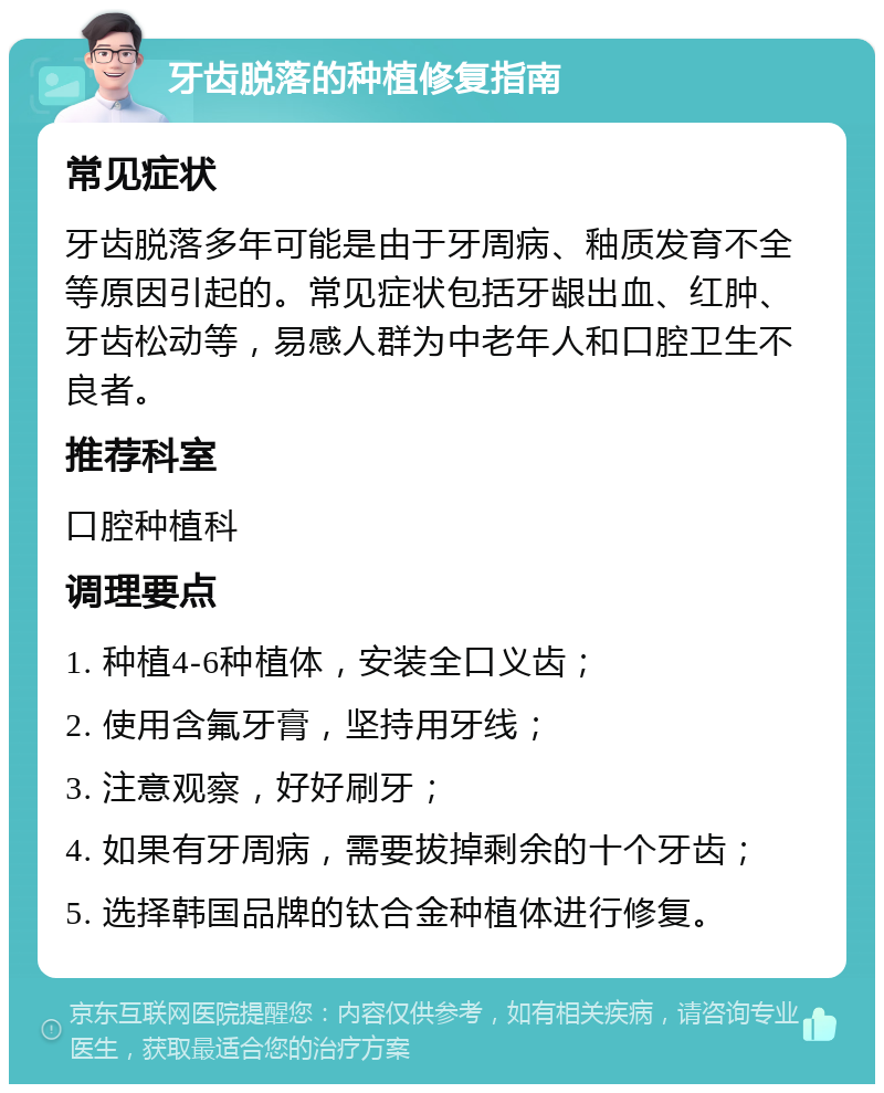 牙齿脱落的种植修复指南 常见症状 牙齿脱落多年可能是由于牙周病、釉质发育不全等原因引起的。常见症状包括牙龈出血、红肿、牙齿松动等，易感人群为中老年人和口腔卫生不良者。 推荐科室 口腔种植科 调理要点 1. 种植4-6种植体，安装全口义齿； 2. 使用含氟牙膏，坚持用牙线； 3. 注意观察，好好刷牙； 4. 如果有牙周病，需要拔掉剩余的十个牙齿； 5. 选择韩国品牌的钛合金种植体进行修复。