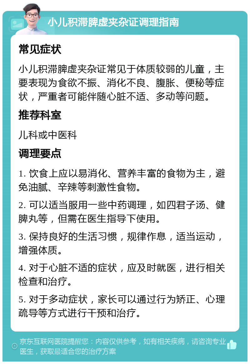 小儿积滞脾虚夹杂证调理指南 常见症状 小儿积滞脾虚夹杂证常见于体质较弱的儿童，主要表现为食欲不振、消化不良、腹胀、便秘等症状，严重者可能伴随心脏不适、多动等问题。 推荐科室 儿科或中医科 调理要点 1. 饮食上应以易消化、营养丰富的食物为主，避免油腻、辛辣等刺激性食物。 2. 可以适当服用一些中药调理，如四君子汤、健脾丸等，但需在医生指导下使用。 3. 保持良好的生活习惯，规律作息，适当运动，增强体质。 4. 对于心脏不适的症状，应及时就医，进行相关检查和治疗。 5. 对于多动症状，家长可以通过行为矫正、心理疏导等方式进行干预和治疗。