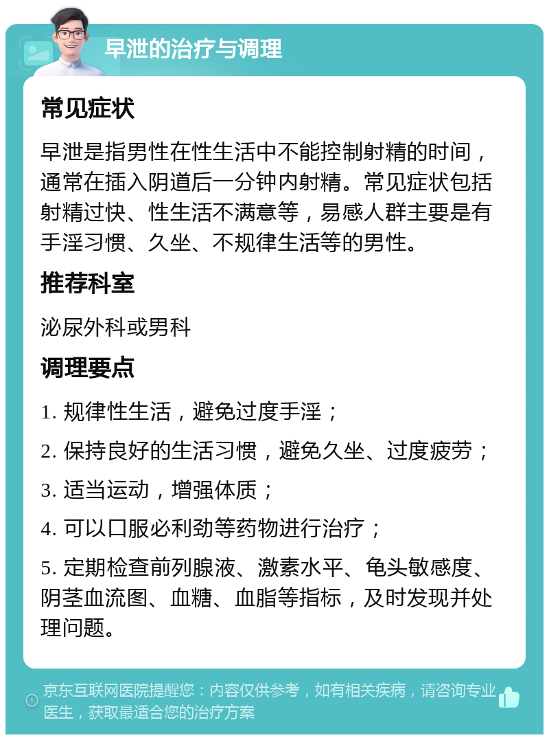 早泄的治疗与调理 常见症状 早泄是指男性在性生活中不能控制射精的时间，通常在插入阴道后一分钟内射精。常见症状包括射精过快、性生活不满意等，易感人群主要是有手淫习惯、久坐、不规律生活等的男性。 推荐科室 泌尿外科或男科 调理要点 1. 规律性生活，避免过度手淫； 2. 保持良好的生活习惯，避免久坐、过度疲劳； 3. 适当运动，增强体质； 4. 可以口服必利劲等药物进行治疗； 5. 定期检查前列腺液、激素水平、龟头敏感度、阴茎血流图、血糖、血脂等指标，及时发现并处理问题。