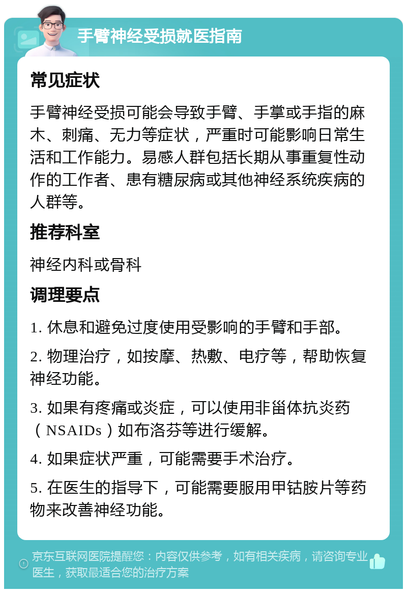 手臂神经受损就医指南 常见症状 手臂神经受损可能会导致手臂、手掌或手指的麻木、刺痛、无力等症状，严重时可能影响日常生活和工作能力。易感人群包括长期从事重复性动作的工作者、患有糖尿病或其他神经系统疾病的人群等。 推荐科室 神经内科或骨科 调理要点 1. 休息和避免过度使用受影响的手臂和手部。 2. 物理治疗，如按摩、热敷、电疗等，帮助恢复神经功能。 3. 如果有疼痛或炎症，可以使用非甾体抗炎药（NSAIDs）如布洛芬等进行缓解。 4. 如果症状严重，可能需要手术治疗。 5. 在医生的指导下，可能需要服用甲钴胺片等药物来改善神经功能。