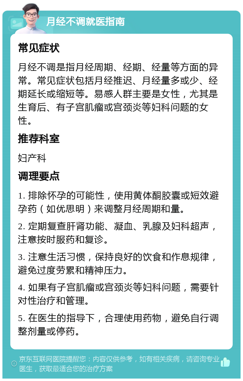 月经不调就医指南 常见症状 月经不调是指月经周期、经期、经量等方面的异常。常见症状包括月经推迟、月经量多或少、经期延长或缩短等。易感人群主要是女性，尤其是生育后、有子宫肌瘤或宫颈炎等妇科问题的女性。 推荐科室 妇产科 调理要点 1. 排除怀孕的可能性，使用黄体酮胶囊或短效避孕药（如优思明）来调整月经周期和量。 2. 定期复查肝肾功能、凝血、乳腺及妇科超声，注意按时服药和复诊。 3. 注意生活习惯，保持良好的饮食和作息规律，避免过度劳累和精神压力。 4. 如果有子宫肌瘤或宫颈炎等妇科问题，需要针对性治疗和管理。 5. 在医生的指导下，合理使用药物，避免自行调整剂量或停药。