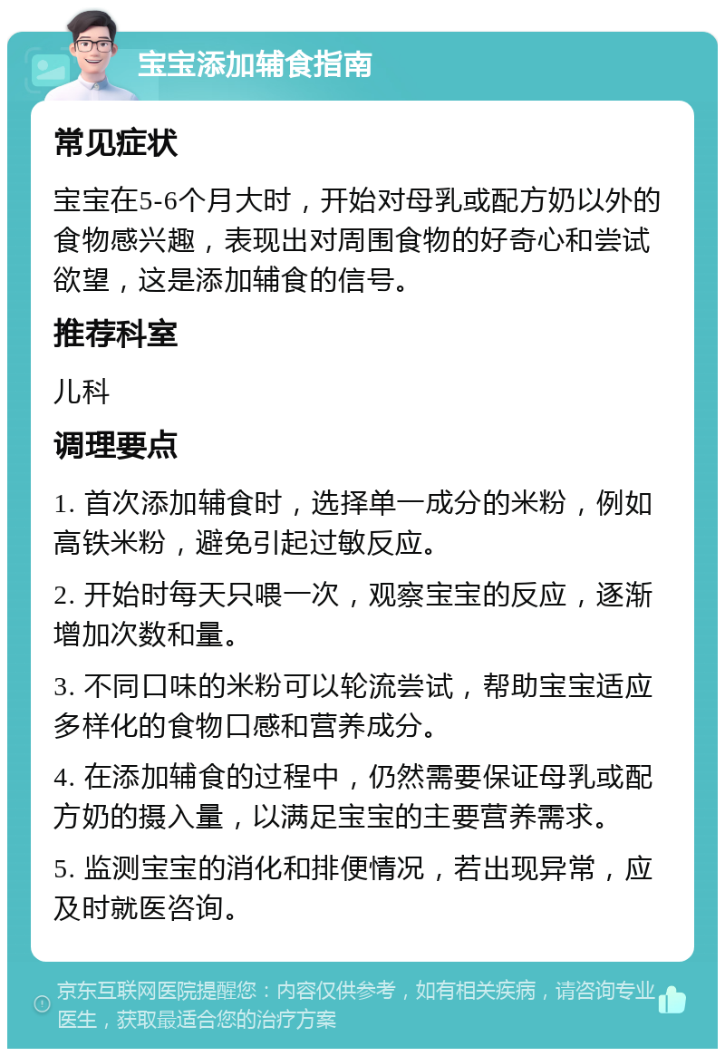 宝宝添加辅食指南 常见症状 宝宝在5-6个月大时，开始对母乳或配方奶以外的食物感兴趣，表现出对周围食物的好奇心和尝试欲望，这是添加辅食的信号。 推荐科室 儿科 调理要点 1. 首次添加辅食时，选择单一成分的米粉，例如高铁米粉，避免引起过敏反应。 2. 开始时每天只喂一次，观察宝宝的反应，逐渐增加次数和量。 3. 不同口味的米粉可以轮流尝试，帮助宝宝适应多样化的食物口感和营养成分。 4. 在添加辅食的过程中，仍然需要保证母乳或配方奶的摄入量，以满足宝宝的主要营养需求。 5. 监测宝宝的消化和排便情况，若出现异常，应及时就医咨询。