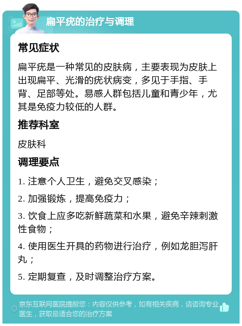 扁平疣的治疗与调理 常见症状 扁平疣是一种常见的皮肤病，主要表现为皮肤上出现扁平、光滑的疣状病变，多见于手指、手背、足部等处。易感人群包括儿童和青少年，尤其是免疫力较低的人群。 推荐科室 皮肤科 调理要点 1. 注意个人卫生，避免交叉感染； 2. 加强锻炼，提高免疫力； 3. 饮食上应多吃新鲜蔬菜和水果，避免辛辣刺激性食物； 4. 使用医生开具的药物进行治疗，例如龙胆泻肝丸； 5. 定期复查，及时调整治疗方案。