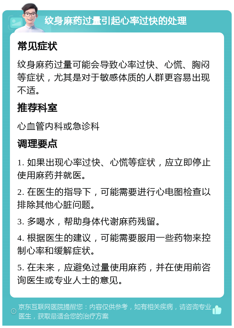 纹身麻药过量引起心率过快的处理 常见症状 纹身麻药过量可能会导致心率过快、心慌、胸闷等症状，尤其是对于敏感体质的人群更容易出现不适。 推荐科室 心血管内科或急诊科 调理要点 1. 如果出现心率过快、心慌等症状，应立即停止使用麻药并就医。 2. 在医生的指导下，可能需要进行心电图检查以排除其他心脏问题。 3. 多喝水，帮助身体代谢麻药残留。 4. 根据医生的建议，可能需要服用一些药物来控制心率和缓解症状。 5. 在未来，应避免过量使用麻药，并在使用前咨询医生或专业人士的意见。