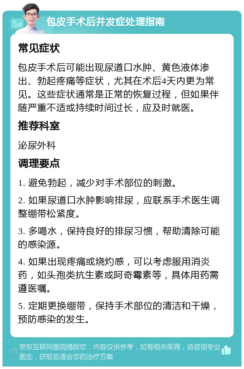 包皮手术后并发症处理指南 常见症状 包皮手术后可能出现尿道口水肿、黄色液体渗出、勃起疼痛等症状，尤其在术后4天内更为常见。这些症状通常是正常的恢复过程，但如果伴随严重不适或持续时间过长，应及时就医。 推荐科室 泌尿外科 调理要点 1. 避免勃起，减少对手术部位的刺激。 2. 如果尿道口水肿影响排尿，应联系手术医生调整绷带松紧度。 3. 多喝水，保持良好的排尿习惯，帮助清除可能的感染源。 4. 如果出现疼痛或烧灼感，可以考虑服用消炎药，如头孢类抗生素或阿奇霉素等，具体用药需遵医嘱。 5. 定期更换绷带，保持手术部位的清洁和干燥，预防感染的发生。