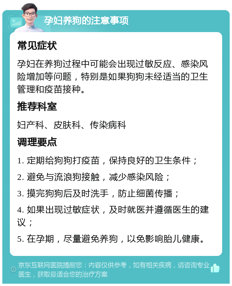 孕妇养狗的注意事项 常见症状 孕妇在养狗过程中可能会出现过敏反应、感染风险增加等问题，特别是如果狗狗未经适当的卫生管理和疫苗接种。 推荐科室 妇产科、皮肤科、传染病科 调理要点 1. 定期给狗狗打疫苗，保持良好的卫生条件； 2. 避免与流浪狗接触，减少感染风险； 3. 摸完狗狗后及时洗手，防止细菌传播； 4. 如果出现过敏症状，及时就医并遵循医生的建议； 5. 在孕期，尽量避免养狗，以免影响胎儿健康。