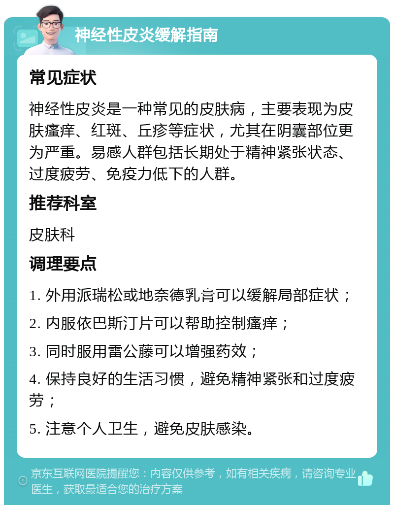 神经性皮炎缓解指南 常见症状 神经性皮炎是一种常见的皮肤病，主要表现为皮肤瘙痒、红斑、丘疹等症状，尤其在阴囊部位更为严重。易感人群包括长期处于精神紧张状态、过度疲劳、免疫力低下的人群。 推荐科室 皮肤科 调理要点 1. 外用派瑞松或地奈德乳膏可以缓解局部症状； 2. 内服依巴斯汀片可以帮助控制瘙痒； 3. 同时服用雷公藤可以增强药效； 4. 保持良好的生活习惯，避免精神紧张和过度疲劳； 5. 注意个人卫生，避免皮肤感染。