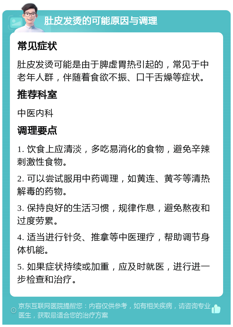 肚皮发烫的可能原因与调理 常见症状 肚皮发烫可能是由于脾虚胃热引起的，常见于中老年人群，伴随着食欲不振、口干舌燥等症状。 推荐科室 中医内科 调理要点 1. 饮食上应清淡，多吃易消化的食物，避免辛辣刺激性食物。 2. 可以尝试服用中药调理，如黄连、黄芩等清热解毒的药物。 3. 保持良好的生活习惯，规律作息，避免熬夜和过度劳累。 4. 适当进行针灸、推拿等中医理疗，帮助调节身体机能。 5. 如果症状持续或加重，应及时就医，进行进一步检查和治疗。