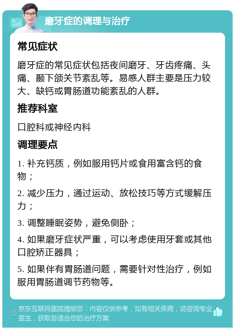 磨牙症的调理与治疗 常见症状 磨牙症的常见症状包括夜间磨牙、牙齿疼痛、头痛、颞下颌关节紊乱等。易感人群主要是压力较大、缺钙或胃肠道功能紊乱的人群。 推荐科室 口腔科或神经内科 调理要点 1. 补充钙质，例如服用钙片或食用富含钙的食物； 2. 减少压力，通过运动、放松技巧等方式缓解压力； 3. 调整睡眠姿势，避免侧卧； 4. 如果磨牙症状严重，可以考虑使用牙套或其他口腔矫正器具； 5. 如果伴有胃肠道问题，需要针对性治疗，例如服用胃肠道调节药物等。