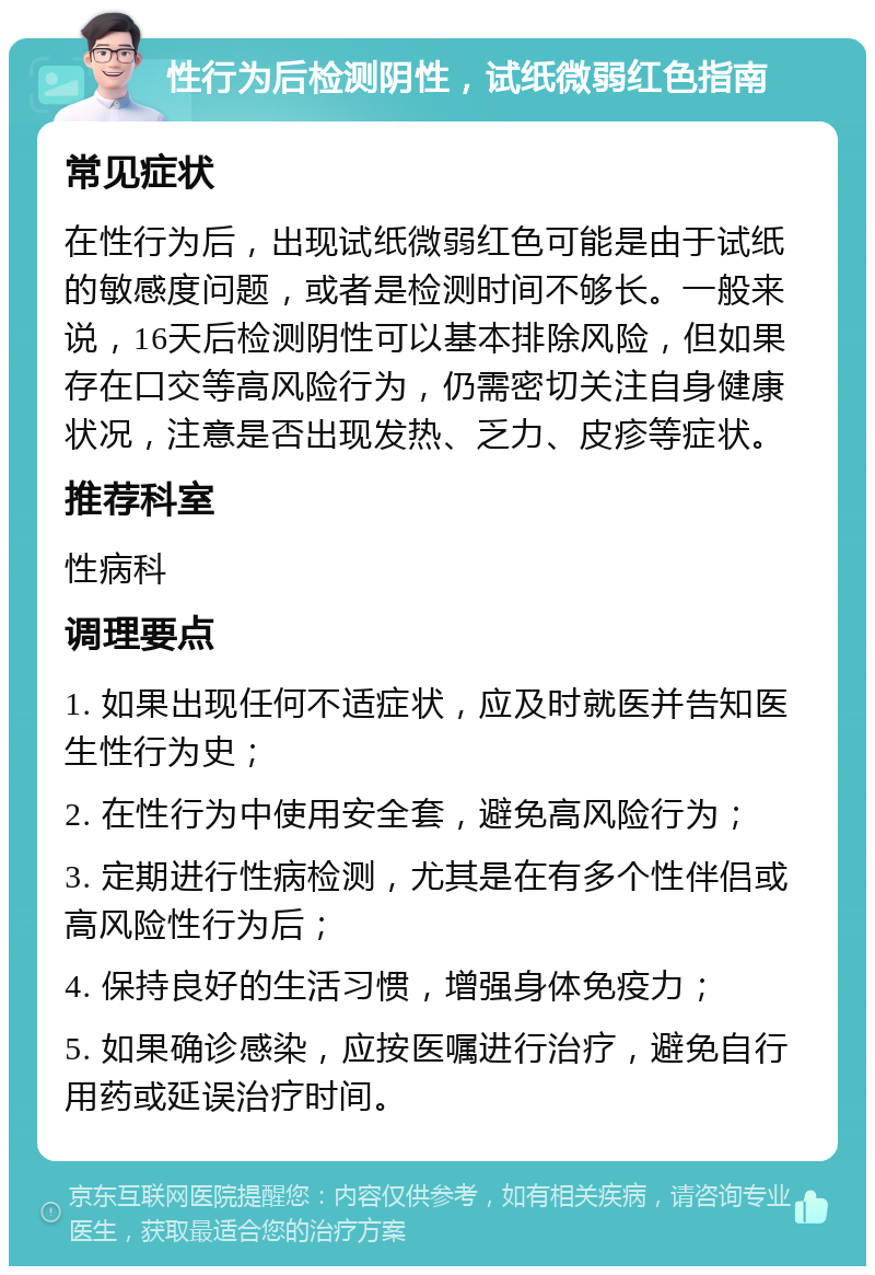 性行为后检测阴性，试纸微弱红色指南 常见症状 在性行为后，出现试纸微弱红色可能是由于试纸的敏感度问题，或者是检测时间不够长。一般来说，16天后检测阴性可以基本排除风险，但如果存在口交等高风险行为，仍需密切关注自身健康状况，注意是否出现发热、乏力、皮疹等症状。 推荐科室 性病科 调理要点 1. 如果出现任何不适症状，应及时就医并告知医生性行为史； 2. 在性行为中使用安全套，避免高风险行为； 3. 定期进行性病检测，尤其是在有多个性伴侣或高风险性行为后； 4. 保持良好的生活习惯，增强身体免疫力； 5. 如果确诊感染，应按医嘱进行治疗，避免自行用药或延误治疗时间。