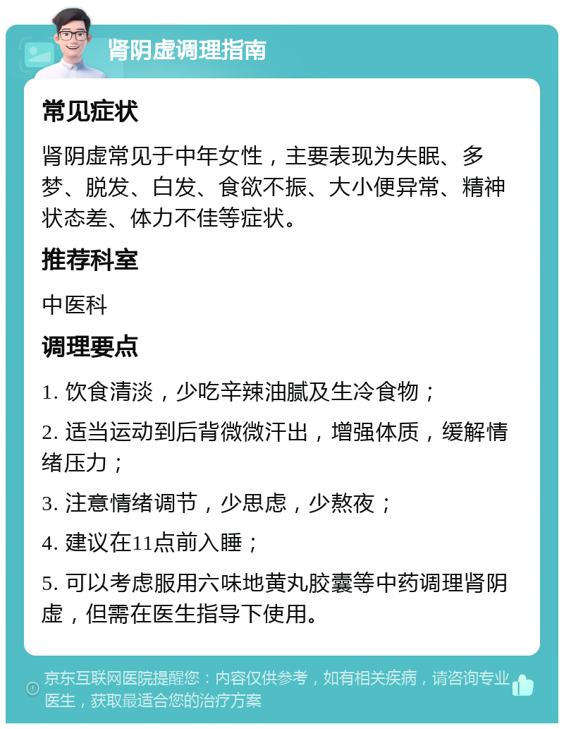 肾阴虚调理指南 常见症状 肾阴虚常见于中年女性，主要表现为失眠、多梦、脱发、白发、食欲不振、大小便异常、精神状态差、体力不佳等症状。 推荐科室 中医科 调理要点 1. 饮食清淡，少吃辛辣油腻及生冷食物； 2. 适当运动到后背微微汗出，增强体质，缓解情绪压力； 3. 注意情绪调节，少思虑，少熬夜； 4. 建议在11点前入睡； 5. 可以考虑服用六味地黄丸胶囊等中药调理肾阴虚，但需在医生指导下使用。