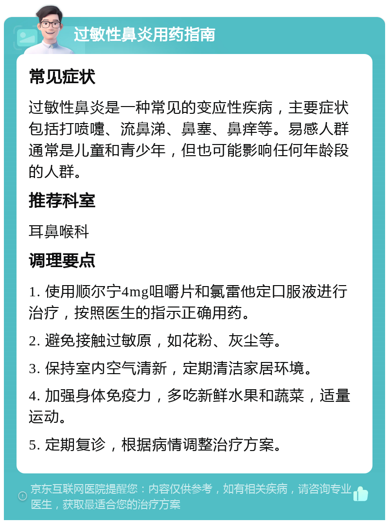 过敏性鼻炎用药指南 常见症状 过敏性鼻炎是一种常见的变应性疾病，主要症状包括打喷嚏、流鼻涕、鼻塞、鼻痒等。易感人群通常是儿童和青少年，但也可能影响任何年龄段的人群。 推荐科室 耳鼻喉科 调理要点 1. 使用顺尔宁4mg咀嚼片和氯雷他定口服液进行治疗，按照医生的指示正确用药。 2. 避免接触过敏原，如花粉、灰尘等。 3. 保持室内空气清新，定期清洁家居环境。 4. 加强身体免疫力，多吃新鲜水果和蔬菜，适量运动。 5. 定期复诊，根据病情调整治疗方案。