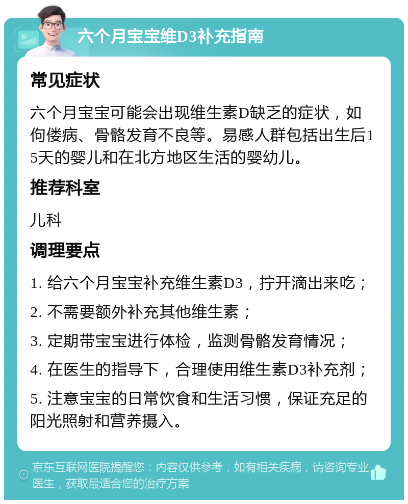 六个月宝宝维D3补充指南 常见症状 六个月宝宝可能会出现维生素D缺乏的症状，如佝偻病、骨骼发育不良等。易感人群包括出生后15天的婴儿和在北方地区生活的婴幼儿。 推荐科室 儿科 调理要点 1. 给六个月宝宝补充维生素D3，拧开滴出来吃； 2. 不需要额外补充其他维生素； 3. 定期带宝宝进行体检，监测骨骼发育情况； 4. 在医生的指导下，合理使用维生素D3补充剂； 5. 注意宝宝的日常饮食和生活习惯，保证充足的阳光照射和营养摄入。