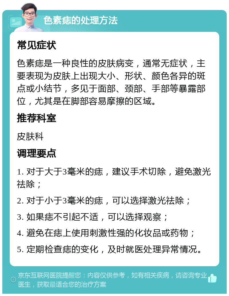 色素痣的处理方法 常见症状 色素痣是一种良性的皮肤病变，通常无症状，主要表现为皮肤上出现大小、形状、颜色各异的斑点或小结节，多见于面部、颈部、手部等暴露部位，尤其是在脚部容易摩擦的区域。 推荐科室 皮肤科 调理要点 1. 对于大于3毫米的痣，建议手术切除，避免激光祛除； 2. 对于小于3毫米的痣，可以选择激光祛除； 3. 如果痣不引起不适，可以选择观察； 4. 避免在痣上使用刺激性强的化妆品或药物； 5. 定期检查痣的变化，及时就医处理异常情况。