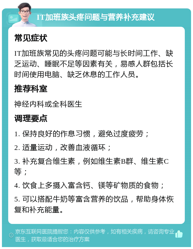 IT加班族头疼问题与营养补充建议 常见症状 IT加班族常见的头疼问题可能与长时间工作、缺乏运动、睡眠不足等因素有关，易感人群包括长时间使用电脑、缺乏休息的工作人员。 推荐科室 神经内科或全科医生 调理要点 1. 保持良好的作息习惯，避免过度疲劳； 2. 适量运动，改善血液循环； 3. 补充复合维生素，例如维生素B群、维生素C等； 4. 饮食上多摄入富含钙、镁等矿物质的食物； 5. 可以搭配牛奶等富含营养的饮品，帮助身体恢复和补充能量。