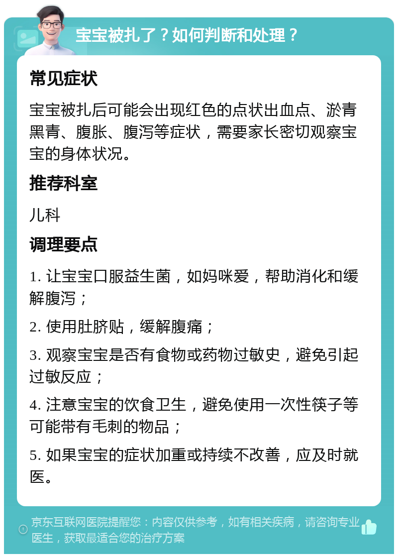 宝宝被扎了？如何判断和处理？ 常见症状 宝宝被扎后可能会出现红色的点状出血点、淤青黑青、腹胀、腹泻等症状，需要家长密切观察宝宝的身体状况。 推荐科室 儿科 调理要点 1. 让宝宝口服益生菌，如妈咪爱，帮助消化和缓解腹泻； 2. 使用肚脐贴，缓解腹痛； 3. 观察宝宝是否有食物或药物过敏史，避免引起过敏反应； 4. 注意宝宝的饮食卫生，避免使用一次性筷子等可能带有毛刺的物品； 5. 如果宝宝的症状加重或持续不改善，应及时就医。