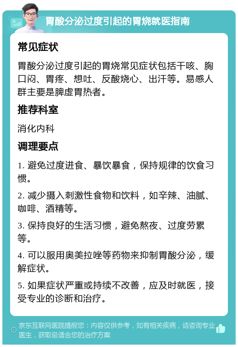 胃酸分泌过度引起的胃烧就医指南 常见症状 胃酸分泌过度引起的胃烧常见症状包括干咳、胸口闷、胃疼、想吐、反酸烧心、出汗等。易感人群主要是脾虚胃热者。 推荐科室 消化内科 调理要点 1. 避免过度进食、暴饮暴食，保持规律的饮食习惯。 2. 减少摄入刺激性食物和饮料，如辛辣、油腻、咖啡、酒精等。 3. 保持良好的生活习惯，避免熬夜、过度劳累等。 4. 可以服用奥美拉唑等药物来抑制胃酸分泌，缓解症状。 5. 如果症状严重或持续不改善，应及时就医，接受专业的诊断和治疗。