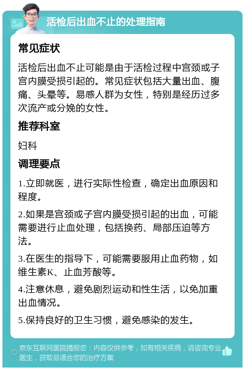 活检后出血不止的处理指南 常见症状 活检后出血不止可能是由于活检过程中宫颈或子宫内膜受损引起的。常见症状包括大量出血、腹痛、头晕等。易感人群为女性，特别是经历过多次流产或分娩的女性。 推荐科室 妇科 调理要点 1.立即就医，进行实际性检查，确定出血原因和程度。 2.如果是宫颈或子宫内膜受损引起的出血，可能需要进行止血处理，包括换药、局部压迫等方法。 3.在医生的指导下，可能需要服用止血药物，如维生素K、止血芳酸等。 4.注意休息，避免剧烈运动和性生活，以免加重出血情况。 5.保持良好的卫生习惯，避免感染的发生。