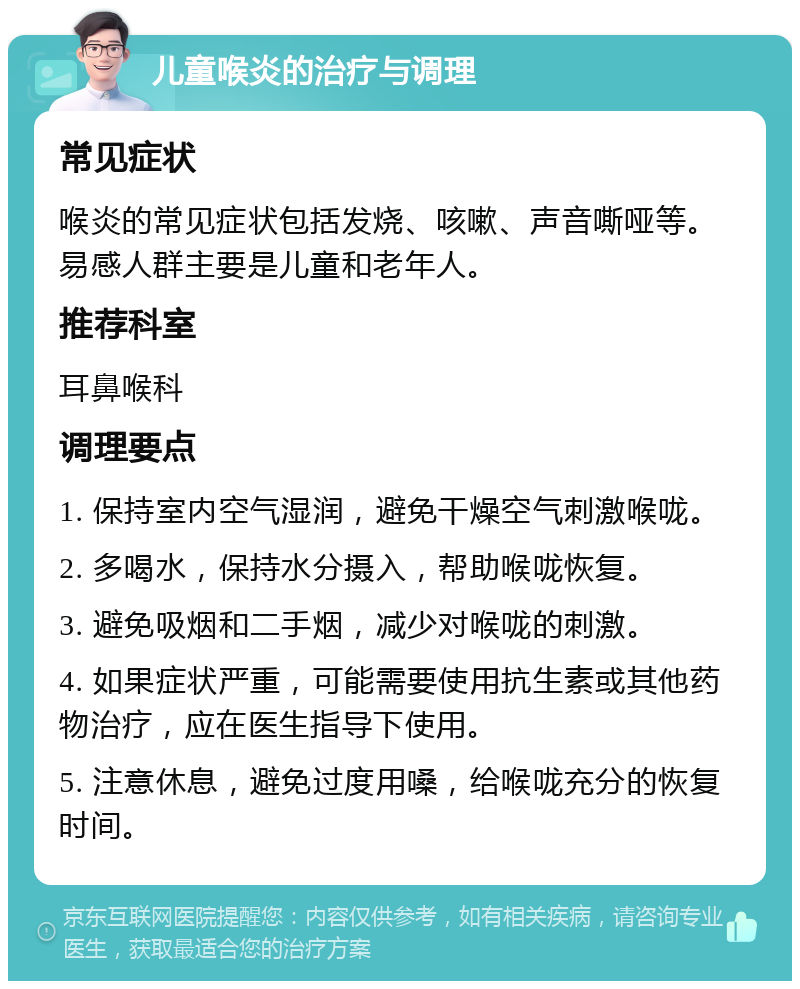 儿童喉炎的治疗与调理 常见症状 喉炎的常见症状包括发烧、咳嗽、声音嘶哑等。易感人群主要是儿童和老年人。 推荐科室 耳鼻喉科 调理要点 1. 保持室内空气湿润，避免干燥空气刺激喉咙。 2. 多喝水，保持水分摄入，帮助喉咙恢复。 3. 避免吸烟和二手烟，减少对喉咙的刺激。 4. 如果症状严重，可能需要使用抗生素或其他药物治疗，应在医生指导下使用。 5. 注意休息，避免过度用嗓，给喉咙充分的恢复时间。