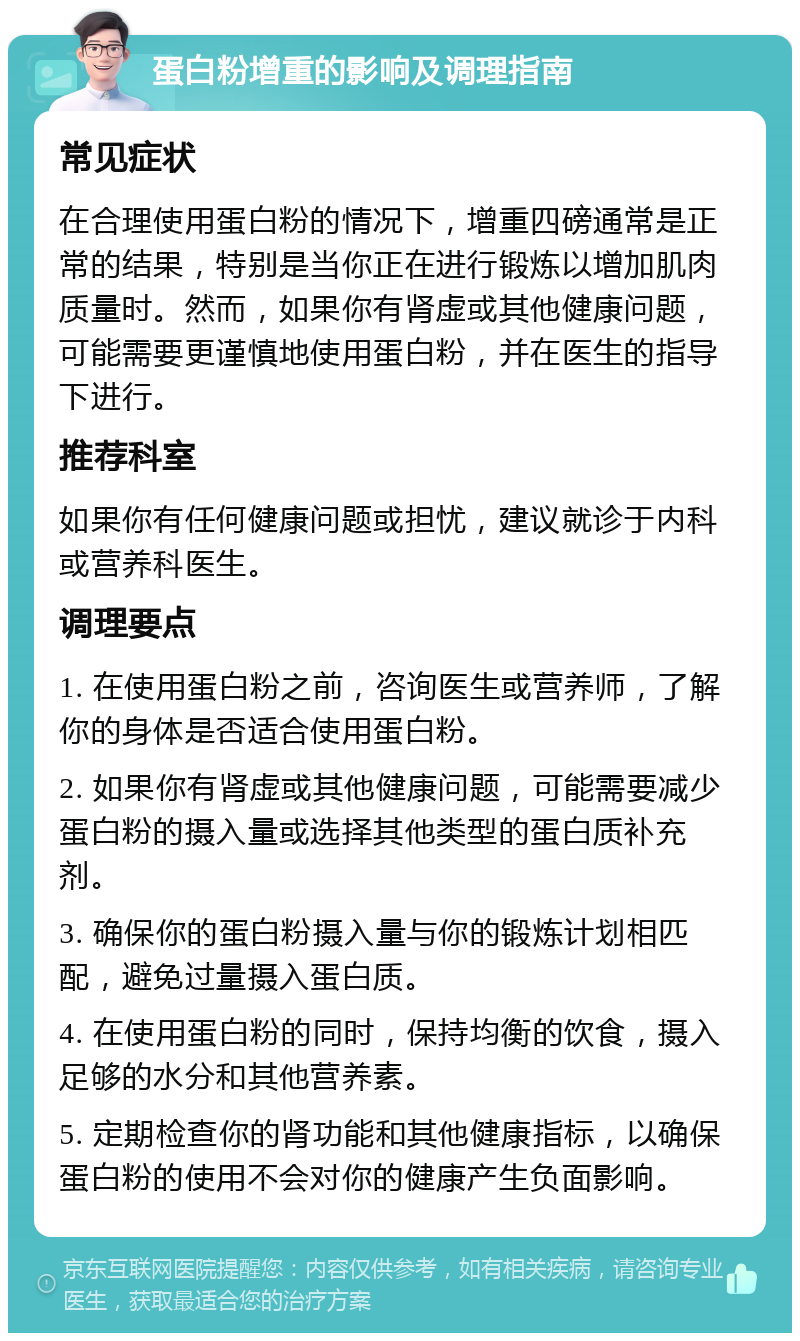 蛋白粉增重的影响及调理指南 常见症状 在合理使用蛋白粉的情况下，增重四磅通常是正常的结果，特别是当你正在进行锻炼以增加肌肉质量时。然而，如果你有肾虚或其他健康问题，可能需要更谨慎地使用蛋白粉，并在医生的指导下进行。 推荐科室 如果你有任何健康问题或担忧，建议就诊于内科或营养科医生。 调理要点 1. 在使用蛋白粉之前，咨询医生或营养师，了解你的身体是否适合使用蛋白粉。 2. 如果你有肾虚或其他健康问题，可能需要减少蛋白粉的摄入量或选择其他类型的蛋白质补充剂。 3. 确保你的蛋白粉摄入量与你的锻炼计划相匹配，避免过量摄入蛋白质。 4. 在使用蛋白粉的同时，保持均衡的饮食，摄入足够的水分和其他营养素。 5. 定期检查你的肾功能和其他健康指标，以确保蛋白粉的使用不会对你的健康产生负面影响。