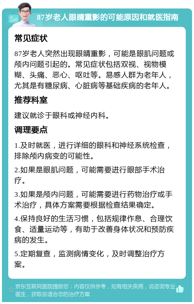 87岁老人眼睛重影的可能原因和就医指南 常见症状 87岁老人突然出现眼睛重影，可能是眼肌问题或颅内问题引起的。常见症状包括双视、视物模糊、头痛、恶心、呕吐等。易感人群为老年人，尤其是有糖尿病、心脏病等基础疾病的老年人。 推荐科室 建议就诊于眼科或神经内科。 调理要点 1.及时就医，进行详细的眼科和神经系统检查，排除颅内病变的可能性。 2.如果是眼肌问题，可能需要进行眼部手术治疗。 3.如果是颅内问题，可能需要进行药物治疗或手术治疗，具体方案需要根据检查结果确定。 4.保持良好的生活习惯，包括规律作息、合理饮食、适量运动等，有助于改善身体状况和预防疾病的发生。 5.定期复查，监测病情变化，及时调整治疗方案。