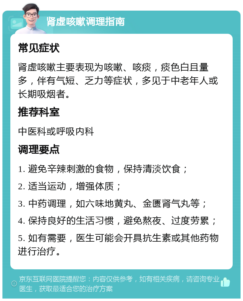 肾虚咳嗽调理指南 常见症状 肾虚咳嗽主要表现为咳嗽、咳痰，痰色白且量多，伴有气短、乏力等症状，多见于中老年人或长期吸烟者。 推荐科室 中医科或呼吸内科 调理要点 1. 避免辛辣刺激的食物，保持清淡饮食； 2. 适当运动，增强体质； 3. 中药调理，如六味地黄丸、金匮肾气丸等； 4. 保持良好的生活习惯，避免熬夜、过度劳累； 5. 如有需要，医生可能会开具抗生素或其他药物进行治疗。