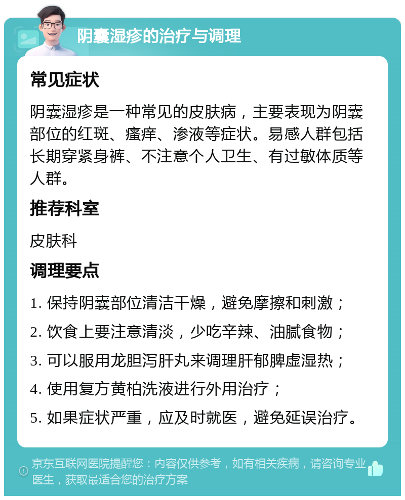 阴囊湿疹的治疗与调理 常见症状 阴囊湿疹是一种常见的皮肤病，主要表现为阴囊部位的红斑、瘙痒、渗液等症状。易感人群包括长期穿紧身裤、不注意个人卫生、有过敏体质等人群。 推荐科室 皮肤科 调理要点 1. 保持阴囊部位清洁干燥，避免摩擦和刺激； 2. 饮食上要注意清淡，少吃辛辣、油腻食物； 3. 可以服用龙胆泻肝丸来调理肝郁脾虚湿热； 4. 使用复方黄柏洗液进行外用治疗； 5. 如果症状严重，应及时就医，避免延误治疗。