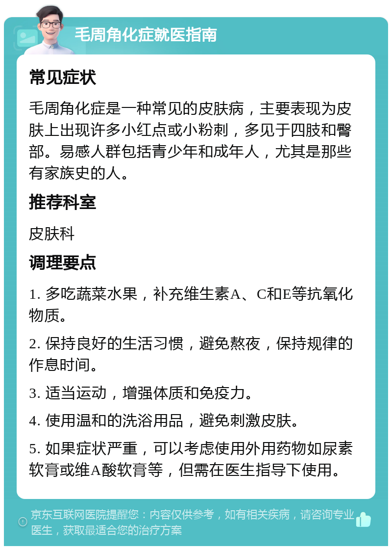 毛周角化症就医指南 常见症状 毛周角化症是一种常见的皮肤病，主要表现为皮肤上出现许多小红点或小粉刺，多见于四肢和臀部。易感人群包括青少年和成年人，尤其是那些有家族史的人。 推荐科室 皮肤科 调理要点 1. 多吃蔬菜水果，补充维生素A、C和E等抗氧化物质。 2. 保持良好的生活习惯，避免熬夜，保持规律的作息时间。 3. 适当运动，增强体质和免疫力。 4. 使用温和的洗浴用品，避免刺激皮肤。 5. 如果症状严重，可以考虑使用外用药物如尿素软膏或维A酸软膏等，但需在医生指导下使用。