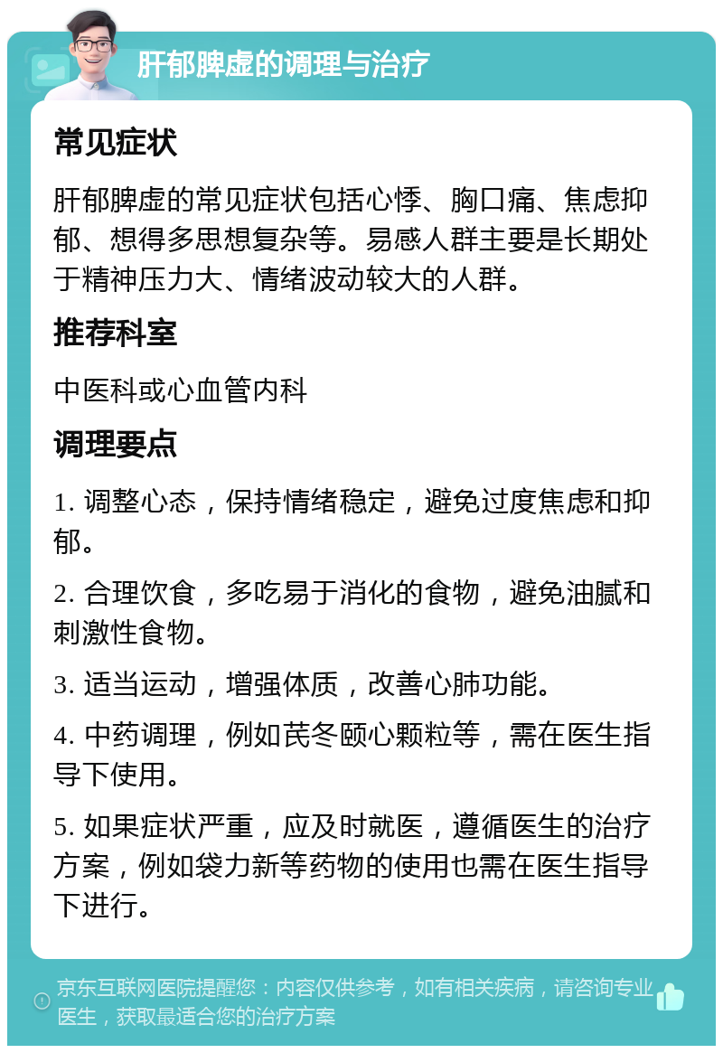 肝郁脾虚的调理与治疗 常见症状 肝郁脾虚的常见症状包括心悸、胸口痛、焦虑抑郁、想得多思想复杂等。易感人群主要是长期处于精神压力大、情绪波动较大的人群。 推荐科室 中医科或心血管内科 调理要点 1. 调整心态，保持情绪稳定，避免过度焦虑和抑郁。 2. 合理饮食，多吃易于消化的食物，避免油腻和刺激性食物。 3. 适当运动，增强体质，改善心肺功能。 4. 中药调理，例如芪冬颐心颗粒等，需在医生指导下使用。 5. 如果症状严重，应及时就医，遵循医生的治疗方案，例如袋力新等药物的使用也需在医生指导下进行。