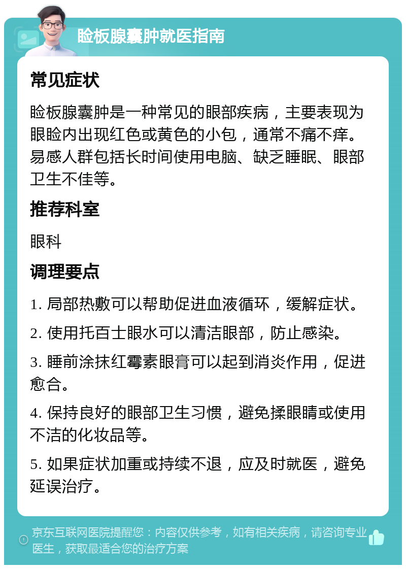 睑板腺囊肿就医指南 常见症状 睑板腺囊肿是一种常见的眼部疾病，主要表现为眼睑内出现红色或黄色的小包，通常不痛不痒。易感人群包括长时间使用电脑、缺乏睡眠、眼部卫生不佳等。 推荐科室 眼科 调理要点 1. 局部热敷可以帮助促进血液循环，缓解症状。 2. 使用托百士眼水可以清洁眼部，防止感染。 3. 睡前涂抹红霉素眼膏可以起到消炎作用，促进愈合。 4. 保持良好的眼部卫生习惯，避免揉眼睛或使用不洁的化妆品等。 5. 如果症状加重或持续不退，应及时就医，避免延误治疗。