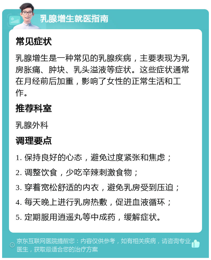 乳腺增生就医指南 常见症状 乳腺增生是一种常见的乳腺疾病，主要表现为乳房胀痛、肿块、乳头溢液等症状。这些症状通常在月经前后加重，影响了女性的正常生活和工作。 推荐科室 乳腺外科 调理要点 1. 保持良好的心态，避免过度紧张和焦虑； 2. 调整饮食，少吃辛辣刺激食物； 3. 穿着宽松舒适的内衣，避免乳房受到压迫； 4. 每天晚上进行乳房热敷，促进血液循环； 5. 定期服用逍遥丸等中成药，缓解症状。