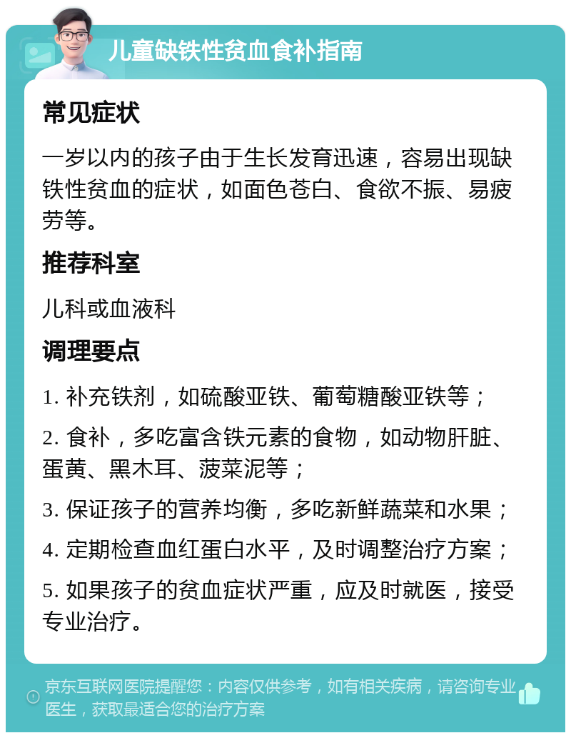 儿童缺铁性贫血食补指南 常见症状 一岁以内的孩子由于生长发育迅速，容易出现缺铁性贫血的症状，如面色苍白、食欲不振、易疲劳等。 推荐科室 儿科或血液科 调理要点 1. 补充铁剂，如硫酸亚铁、葡萄糖酸亚铁等； 2. 食补，多吃富含铁元素的食物，如动物肝脏、蛋黄、黑木耳、菠菜泥等； 3. 保证孩子的营养均衡，多吃新鲜蔬菜和水果； 4. 定期检查血红蛋白水平，及时调整治疗方案； 5. 如果孩子的贫血症状严重，应及时就医，接受专业治疗。